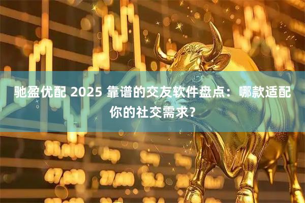 驰盈优配 2025 靠谱的交友软件盘点：哪款适配你的社交需求？