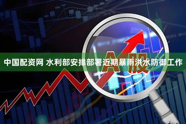 中国配资网 水利部安排部署近期暴雨洪水防御工作