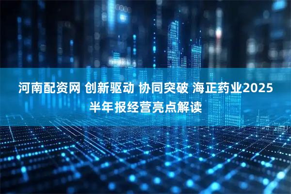 河南配资网 创新驱动 协同突破 海正药业2025半年报经营亮点解读
