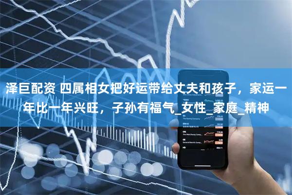 泽巨配资 四属相女把好运带给丈夫和孩子，家运一年比一年兴旺，子孙有福气_女性_家庭_精神