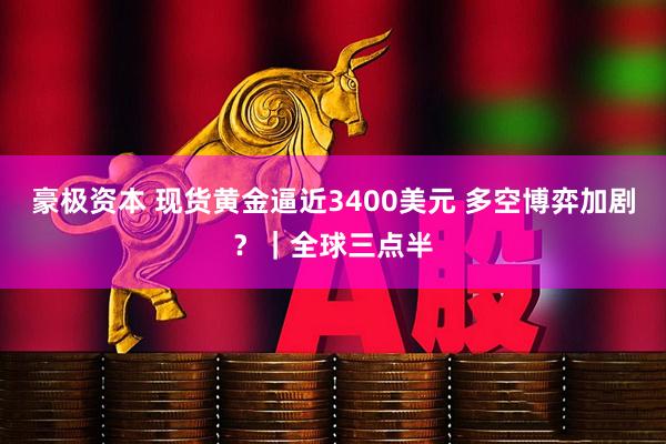 豪极资本 现货黄金逼近3400美元 多空博弈加剧？｜全球三点半