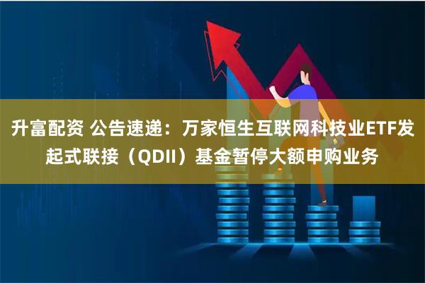 升富配资 公告速递:万家恒生互联网科技业ETF发起式联接(QDII)基金暂停大额申购业务