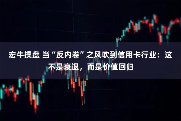 宏牛操盘 当“反内卷”之风吹到信用卡行业:这不是衰退,而是价值回归