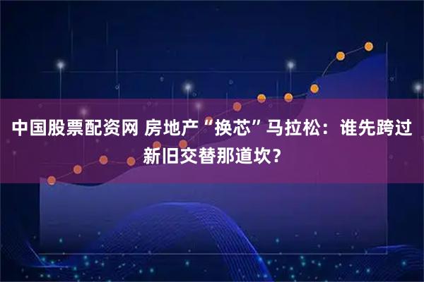 中国股票配资网 房地产“换芯”马拉松:谁先跨过新旧交替那道坎?