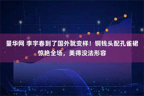 量华网 李宇春到了国外就变样！铜钱头配孔雀裙惊艳全场，美得没法形容