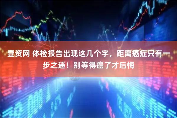 壹资网 体检报告出现这几个字，距离癌症只有一步之遥！别等得癌了才后悔