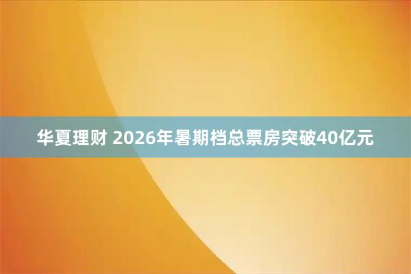 华夏理财 2026年暑期档总票房突破40亿元