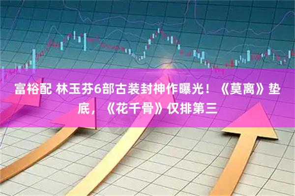 富裕配 林玉芬6部古装封神作曝光！《莫离》垫底，《花千骨》仅排第三