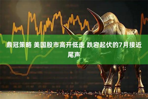 鼎冠策略 美国股市高开低走 跌宕起伏的7月接近尾声