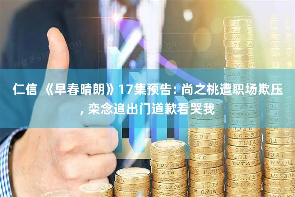 仁信 《早春晴朗》17集预告: 尚之桃遭职场欺压, 栾念追出门道歉看哭我