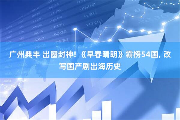 广州典丰 出圈封神! 《早春晴朗》霸榜54国, 改写国产剧出海历史