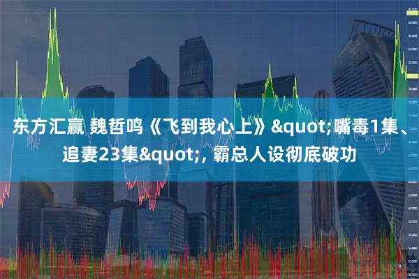 东方汇赢 魏哲鸣《飞到我心上》"嘴毒1集、追妻23集", 霸总人设彻底破功