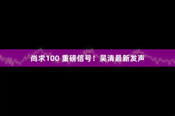 尚求100 重磅信号！吴清最新发声