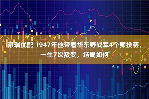 豪瑞优配 1947年他带着华东野战军4个师投蒋，一生7次叛变，结局如何
