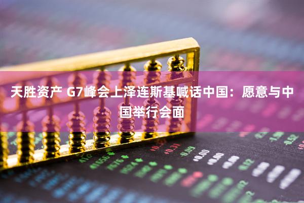 天胜资产 G7峰会上泽连斯基喊话中国：愿意与中国举行会面